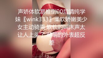 声娇体软易推倒00后清纯学妹〖wink333〗柔软娇嫩美少女主动骑乘 软软的叫床声太让人上头了 萌萌的外表超反差