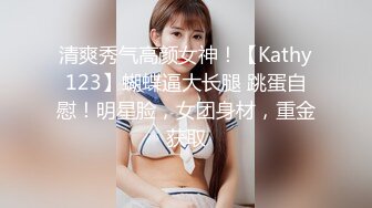 清爽秀气高颜女神！【Kathy123】蝴蝶逼大长腿 跳蛋自慰！明星脸，女团身材，重金获取