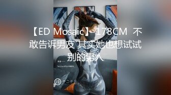 【ED Mosaic】 178CM  不敢告诉男友 其实她也想试试别的男人