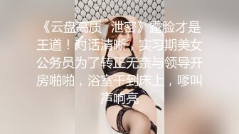 《云盘高质✿泄密》露脸才是王道！对话清晰，实习期美女公务员为了转正无奈与领导开房啪啪，浴室干到床上，嗲叫声响亮