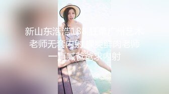 新山东浩浩188,狂草广州艺术老师无套内射,操爽鲜肉老师一直喊爸爸求内射