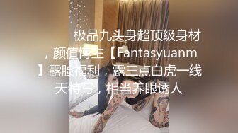 ⚫️⚫️极品九头身超顶级身材，颜值博主【Fantasyuanm】露脸福利，露三点白虎一线天特写，相当养眼诱人