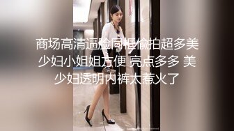 商场高清逼脸同框偸拍超多美少妇小姐姐方便 亮点多多 美少妇透明内裤太惹火了