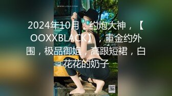 2024年10月，约炮大神，【OOXXBLACK】，重金约外围，极品御姐，高跟短裙，白花花的奶子