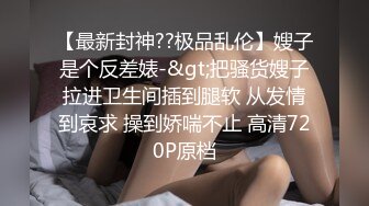 【最新封神??极品乱伦】嫂子是个反差婊-&gt;把骚货嫂子拉进卫生间插到腿软 从发情到哀求 操到娇喘不止 高清720P原档