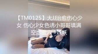 【TM0125】大JJ治愈伤心少女 伤心少女色诱小哥哥填满空虚蜜穴 #妖妖