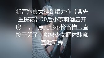 新晋泡良大神劲爆力作【曹先生探花】00后小萝莉酒店开房干，一点儿也不怜香惜玉直接干哭了，粉嫩少女胴体肆意宣泄玩弄