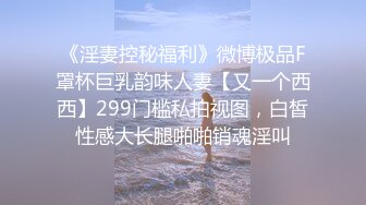 《淫妻控秘福利》微博极品F罩杯巨乳韵味人妻【又一个西西】299门槛私拍视图，白皙性感大长腿啪啪销魂淫叫