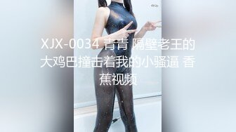 XJX-0034 青青 隔壁老王的大鸡巴撞击着我的小骚逼 香蕉视频