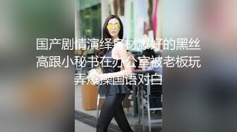 国产剧情演绎身材爆好的黑丝高跟小秘书在办公室被老板玩弄爆操国语对白