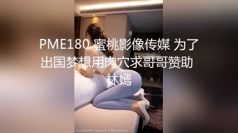 PME180 蜜桃影像传媒 为了出国梦想用肉穴求哥哥赞助 林嫣