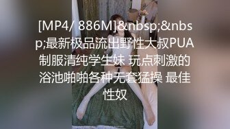 [MP4/ 886M]&nbsp;&nbsp;最新极品流出野性大叔PUA制服清纯学生妹 玩点刺激的浴池啪啪各种无套猛操 最佳性奴