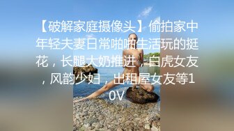 【破解家庭摄像头】偷拍家中年轻夫妻日常啪啪生活玩的挺花，长腿大奶推进，白虎女友，风韵少妇，出租屋女友等10V