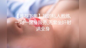 【推荐下集】我的私人教练,一对一健身服务,无套坐奸射满全身