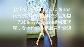 [MP4/ 754M]&nbsp;&nbsp;气质很好模特身材极品尤物，先化妆美美哒，再给男友吃屌，女上位啪啪用道具刺激阴蒂