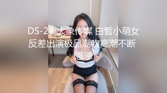 DS-23 大象传媒 白皙小萌女反差出演极品潮吹高潮不断 恩恩