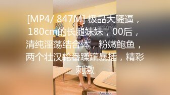 [MP4/ 847M] 极品大骚逼，180cm的长腿妹妹，00后，清纯淫荡结合体，粉嫩鲍鱼，两个壮汉轮番蹂躏暴插，精彩刺激