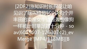 [2DF2]涨知识村长探花让咱见识了啥叫格局500块约个开丰田的卖淫女牛逼轰轰的像狗一样被计时草足四十分钟 - soav(6015607-12630742)_evMerge [MP4/118MB][B