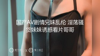 国产AV剧情兄妹乱伦 淫荡骚货妹妹诱惑看片哥哥