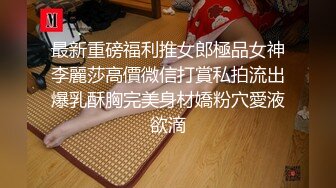 最新重磅福利推女郎極品女神李麗莎高價微信打賞私拍流出爆乳酥胸完美身材嬌粉穴愛液欲滴