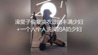 澡堂子偷窥换衣服的丰满少妇+一个人个人洗澡的A奶少妇