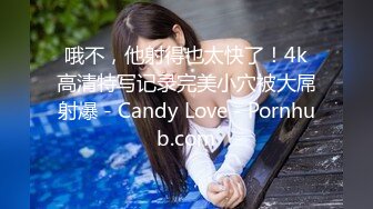 哦不，他射得也太快了！4k高清特写记录完美小穴被大屌射爆 - Candy Love - Pornhub.com