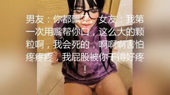 男友：你都飘了。女友：我第一次用嘴帮你口，这么大的颗粒啊，我会死的，啊啊啊害怕疼疼疼，我屁股被你干得好疼！