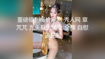 重磅福利高价定制 秀人网 章芃芃 九头身大美女 全裸 自慰 逼贴脸