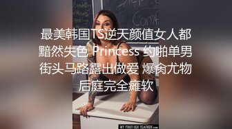 最美韩国TS逆天颜值女人都黯然失色 Princess 约啪单男街头马路露出做爱 爆肏尤物后庭完全瘫软