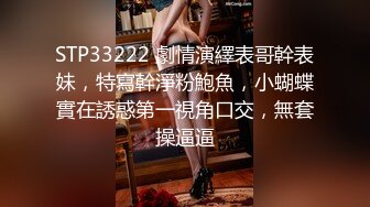 STP33222 劇情演繹表哥幹表妹，特寫幹淨粉鮑魚，小蝴蝶實在誘惑第一視角口交，無套操逼逼