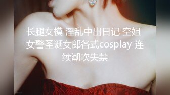 长腿女模 淫乱中出日记 空姐 女警圣诞女郎各式cosplay 连续潮吹失禁