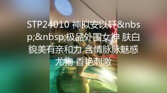 STP24010 神似安以轩&nbsp;&nbsp;极品外围女神 肤白貌美有亲和力 含情脉脉魅惑尤物 香艳刺激