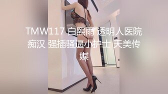 TMW117 白熙雨 透明人医院痴汉 强插骚逼小护士 天美传媒