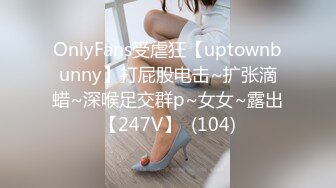 OnlyFans受虐狂【uptownbunny】打屁股电击~扩张滴蜡~深喉足交群p~女女~露出【247V】  (104)