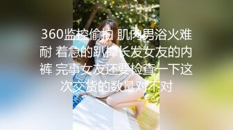 360监控偷拍 肌肉男浴火难耐 着急的趴掉长发女友的内裤 完事女友还要检查一下这次交货的数量对不对