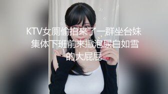 KTV女厕偷拍来了一群坐台妹 集体下班前来撒泡尿白如雪的大屁屁