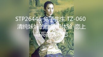 STP26446 兔子先生 TZ-060 清纯妹妹的性爱初体验-恋上哥哥的大鸡巴