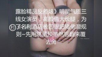 露脸精品反差婊》明星气质三线女演员，高颜值大长腿，为了名利酒店被四眼肥猪佬潜规则~先用跳蛋预热然后翻来覆去肏