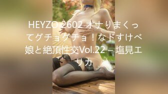 HEYZO 2602 オナりまくってグチョグチョ！なドすけべ娘と絶頂性交Vol.22 – 塩見エリカ