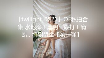 「twilight_0521」OF私拍合集 水地狱！虐阴！鞭打！滴蜡…打到鼠窜【第一弹】