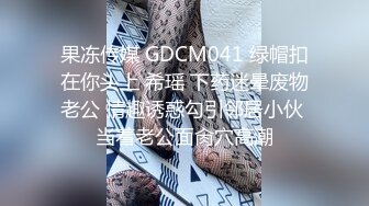 果冻传媒 GDCM041 绿帽扣在你头上 希瑶 下药迷晕废物老公 情趣诱惑勾引邻居小伙 当着老公面肏穴高潮