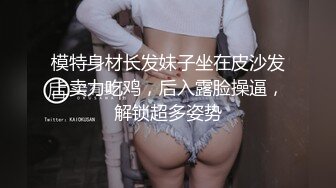 模特身材长发妹子坐在皮沙发上卖力吃鸡，后入露脸操逼，解锁超多姿势