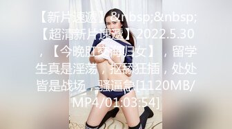 【新片速遞】&nbsp;&nbsp;【超清新片速遞】2022.5.30，【今晚肛交海归女】，留学生真是淫荡，抠舔狂插，处处皆是战场，骚逼急[1120MB/MP4/01:03:54]