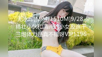 无水印[MP4/1510M]9/28 精壮小伙和清纯的小女友连干三炮体力是真不错呀VIP1196