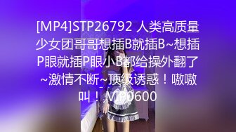 [MP4]STP26792 人类高质量少女团哥哥想插B就插B~想插P眼就插P眼小B都给操外翻了~激情不断~顶级诱惑！嗷嗷叫！ VIP0600