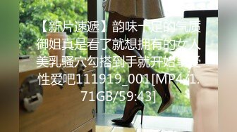 【新片速遞】韵味十足的气质御姐真是看了就想拥有的女人美乳骚穴勾搭到手就开始享受性爱吧111919_001[MP4/1.71GB/59:43]