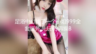 足浴中心找了一个小姐999全套服务 先玩69再操B