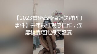 【2023重磅高颜值姐妹群P门事件】去年最佳观感佳作，淫靡程度堪比海天盛宴