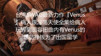 台湾SWAG最新力作『Venus』病人跟淫荡天使全集给病人玩弄到面容扭曲內有Venus的專訪挣钱为了出国留学