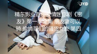 精东影业首创爱情迷你剧《密友》第一季全集 朋友妻可以骑 偷情哥们的骚货女友 第四集